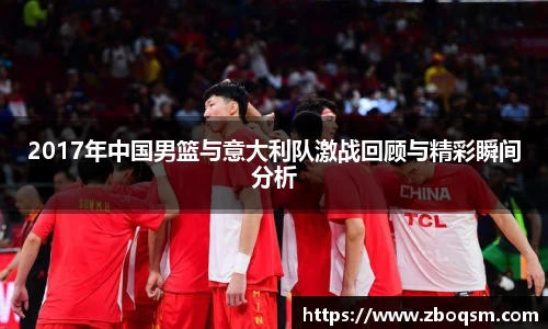 2017年中国男篮与意大利队激战回顾与精彩瞬间分析
