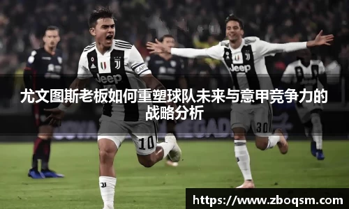 尤文图斯老板如何重塑球队未来与意甲竞争力的战略分析